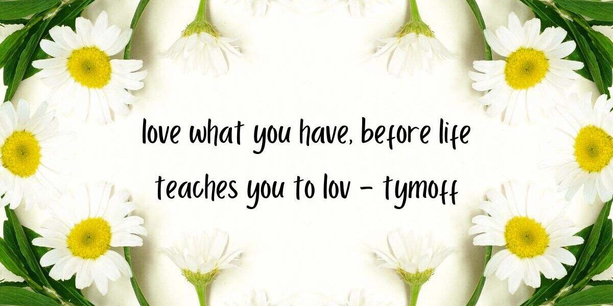 love what you have, before life teaches you to lov - tymoff